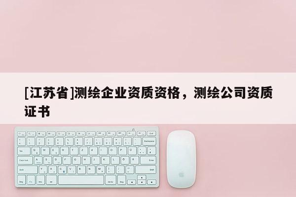 [江蘇省]測繪企業(yè)資質(zhì)資格，測繪公司資質(zhì)證書