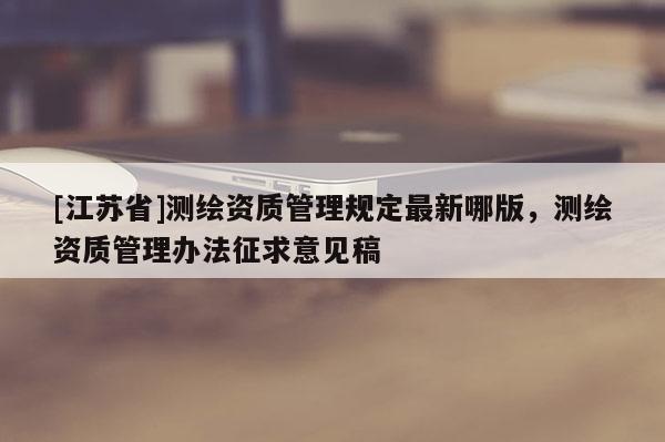 [江蘇省]測繪資質管理規定最新哪版，測繪資質管理辦法征求意見稿