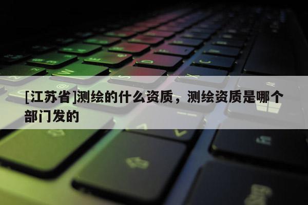 [江蘇省]測繪的什么資質(zhì)，測繪資質(zhì)是哪個(gè)部門發(fā)的