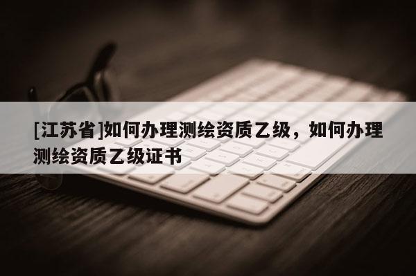 [江蘇省]如何辦理測繪資質乙級，如何辦理測繪資質乙級證書