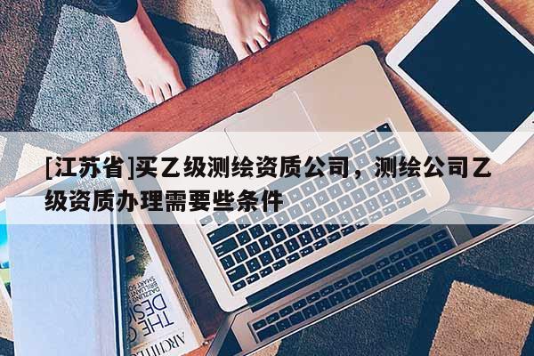 [江蘇省]買乙級測繪資質公司，測繪公司乙級資質辦理需要些條件