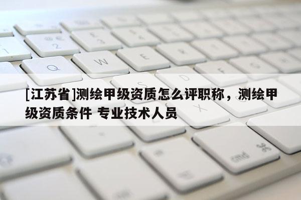 [江蘇省]測繪甲級資質怎么評職稱，測繪甲級資質條件 專業技術人員