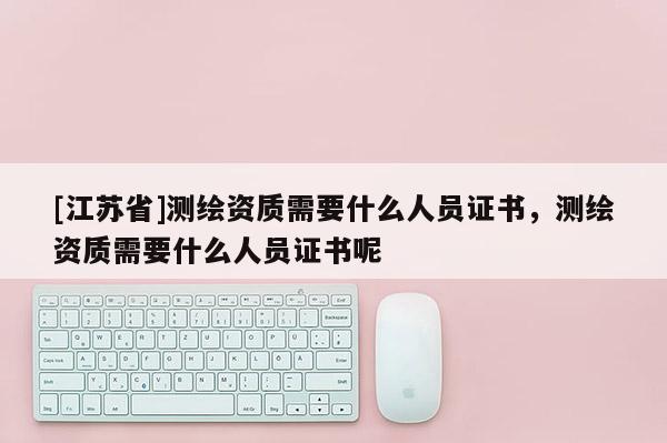 [江蘇省]測繪資質(zhì)需要什么人員證書，測繪資質(zhì)需要什么人員證書呢