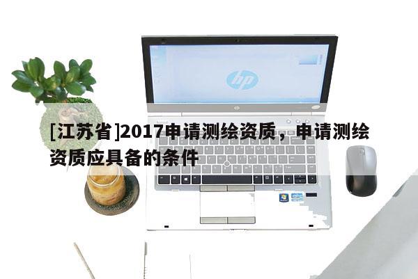 [江蘇省]2017申請測繪資質(zhì)，申請測繪資質(zhì)應(yīng)具備的條件