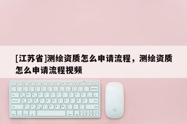 [江蘇省]測繪資質怎么申請流程，測繪資質怎么申請流程視頻