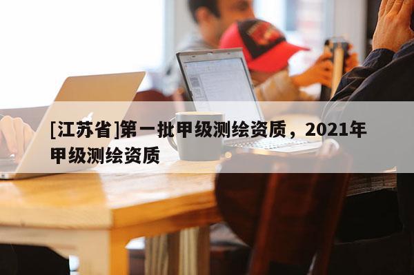 [江蘇省]第一批甲級測繪資質，2021年甲級測繪資質