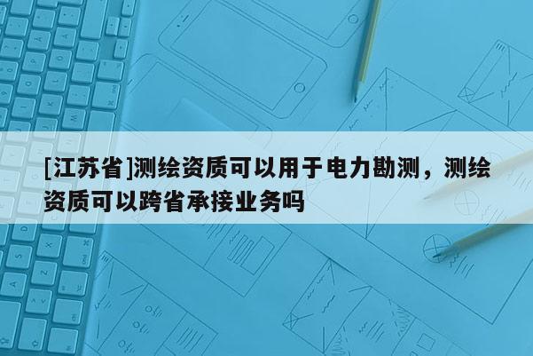 [江蘇省]測繪資質可以用于電力勘測，測繪資質可以跨省承接業務嗎