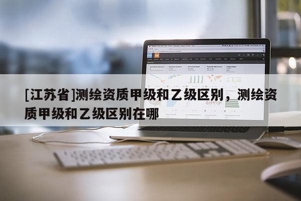 [江蘇省]測繪資質甲級和乙級區別，測繪資質甲級和乙級區別在哪