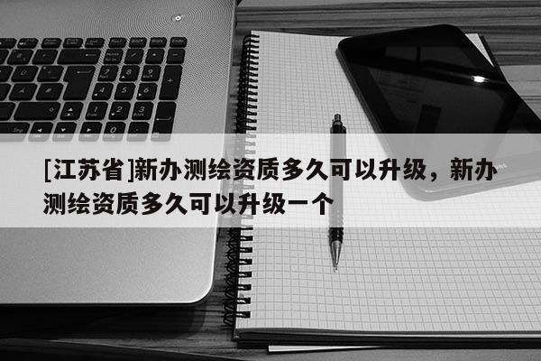 [江蘇省]新辦測繪資質多久可以升級，新辦測繪資質多久可以升級一個