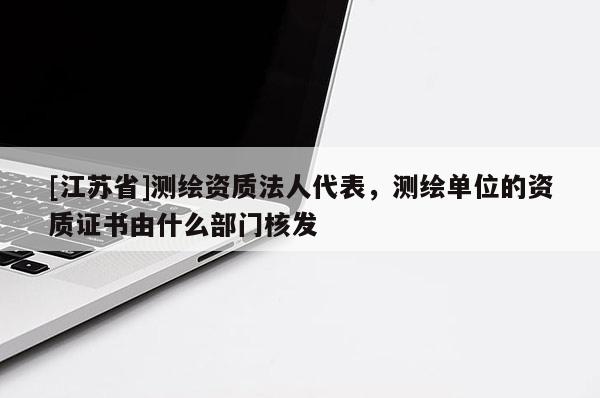 [江蘇省]測(cè)繪資質(zhì)法人代表，測(cè)繪單位的資質(zhì)證書由什么部門核發(fā)