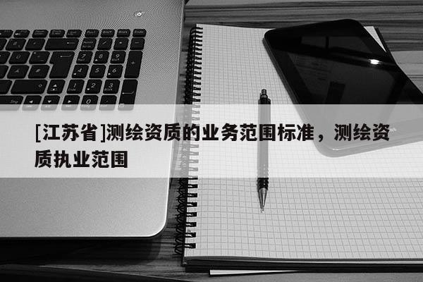 [江蘇省]測繪資質(zhì)的業(yè)務(wù)范圍標(biāo)準(zhǔn)，測繪資質(zhì)執(zhí)業(yè)范圍