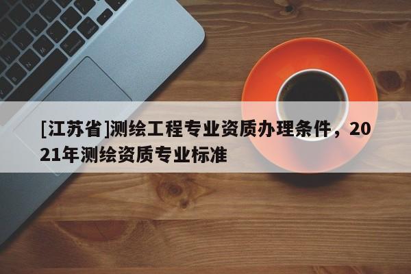 [江蘇省]測(cè)繪工程專業(yè)資質(zhì)辦理?xiàng)l件，2021年測(cè)繪資質(zhì)專業(yè)標(biāo)準(zhǔn)