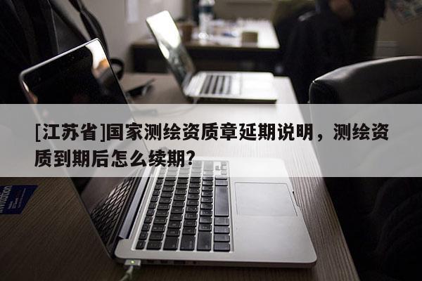 [江蘇省]國家測繪資質章延期說明，測繪資質到期后怎么續期?