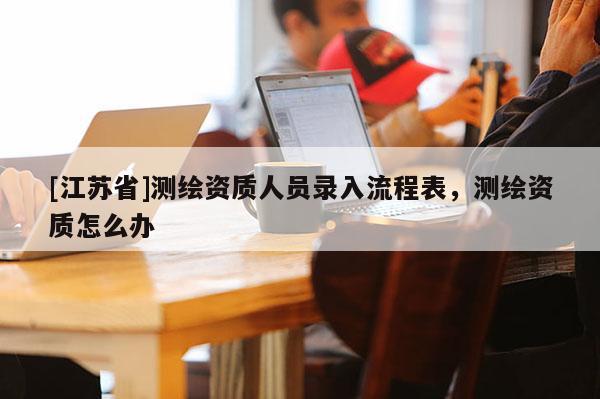 [江蘇省]測(cè)繪資質(zhì)人員錄入流程表，測(cè)繪資質(zhì)怎么辦