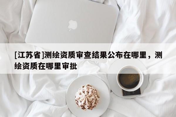 [江蘇省]測繪資質審查結果公布在哪里，測繪資質在哪里審批
