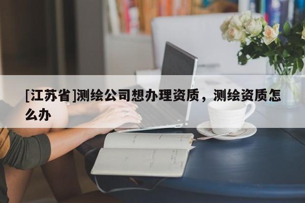 [江蘇省]測(cè)繪公司想辦理資質(zhì)，測(cè)繪資質(zhì)怎么辦