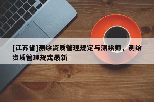 [江蘇省]測繪資質管理規定與測繪師，測繪資質管理規定最新