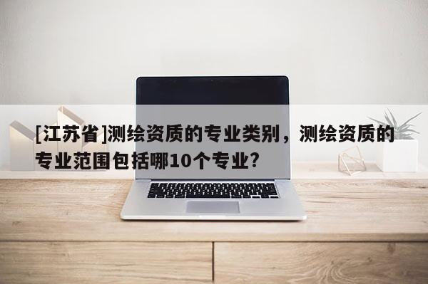 [江蘇省]測繪資質的專業類別，測繪資質的專業范圍包括哪10個專業?