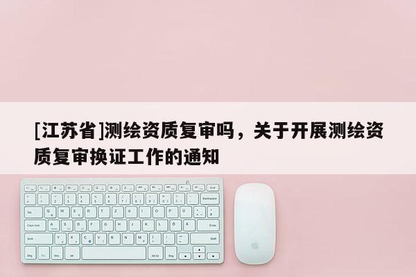 [江蘇省]測繪資質復審嗎，關于開展測繪資質復審換證工作的通知