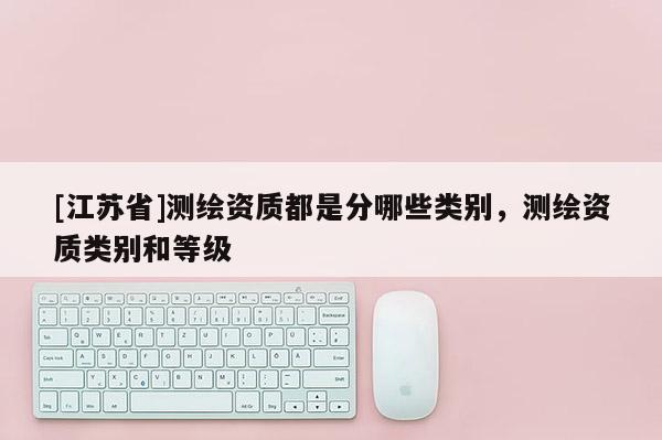 [江蘇省]測繪資質都是分哪些類別，測繪資質類別和等級