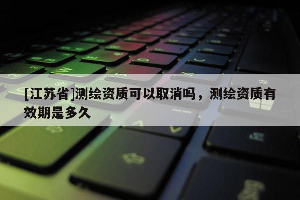 [江蘇省]測繪資質可以取消嗎，測繪資質有效期是多久