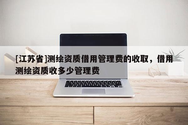 [江蘇省]測繪資質借用管理費的收取，借用測繪資質收多少管理費