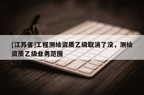 [江蘇省]工程測繪資質(zhì)乙級取消了沒，測繪資質(zhì)乙級業(yè)務范圍