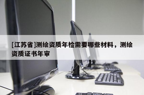 [江蘇省]測繪資質(zhì)年檢需要哪些材料，測繪資質(zhì)證書年審