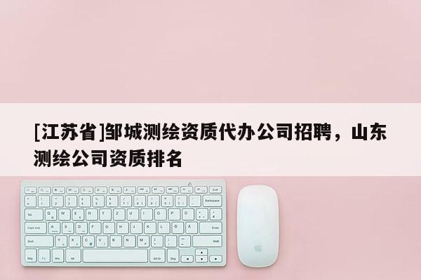 [江蘇省]鄒城測繪資質代辦公司招聘，山東測繪公司資質排名