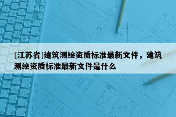 [江蘇省]建筑測繪資質標準最新文件，建筑測繪資質標準最新文件是什么