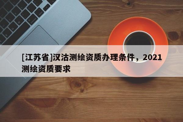 [江蘇省]漢沽測繪資質(zhì)辦理?xiàng)l件，2021測繪資質(zhì)要求