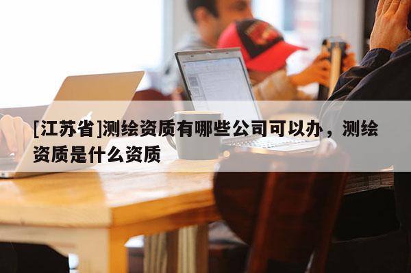 [江蘇省]測繪資質有哪些公司可以辦，測繪資質是什么資質