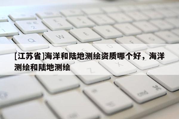 [江蘇省]海洋和陸地測繪資質哪個好，海洋測繪和陸地測繪