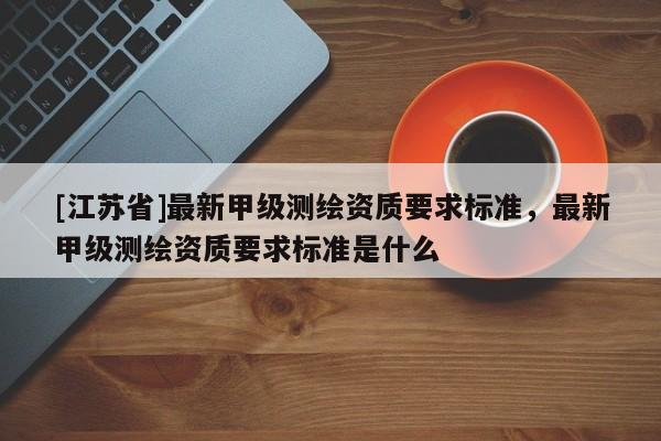 [江蘇省]最新甲級(jí)測(cè)繪資質(zhì)要求標(biāo)準(zhǔn)，最新甲級(jí)測(cè)繪資質(zhì)要求標(biāo)準(zhǔn)是什么
