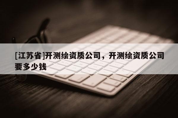[江蘇省]開(kāi)測(cè)繪資質(zhì)公司，開(kāi)測(cè)繪資質(zhì)公司要多少錢(qián)
