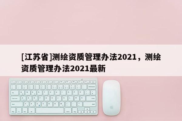 [江蘇省]測繪資質管理辦法2021，測繪資質管理辦法2021最新