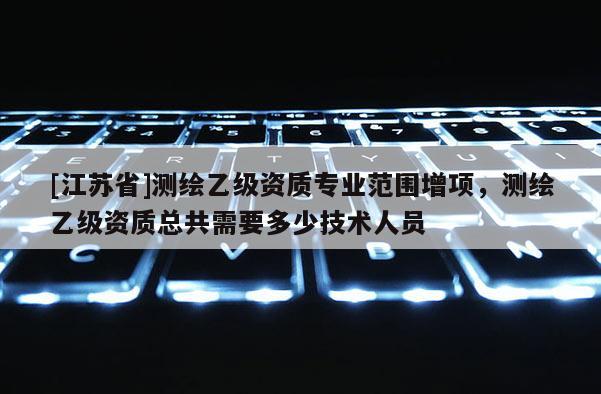 [江蘇省]測繪乙級資質(zhì)專業(yè)范圍增項，測繪乙級資質(zhì)總共需要多少技術人員