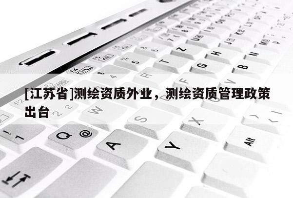 [江蘇省]測繪資質外業，測繪資質管理政策出臺