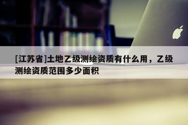 [江蘇省]土地乙級測繪資質有什么用，乙級測繪資質范圍多少面積