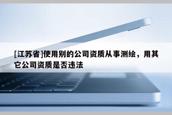 [江蘇省]使用別的公司資質從事測繪，用其它公司資質是否違法
