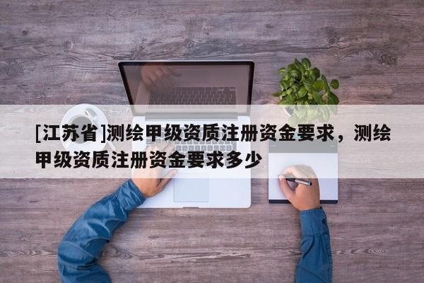 [江蘇省]測繪甲級資質注冊資金要求，測繪甲級資質注冊資金要求多少