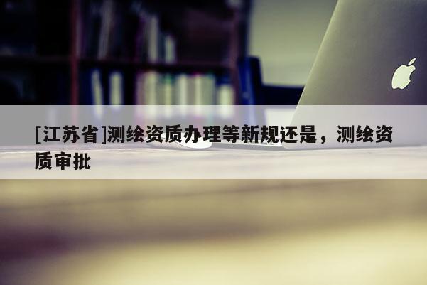[江蘇省]測繪資質辦理等新規還是，測繪資質審批