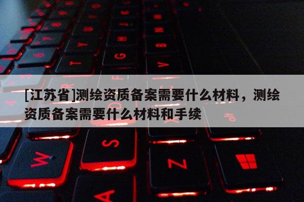 [江蘇省]測繪資質備案需要什么材料，測繪資質備案需要什么材料和手續