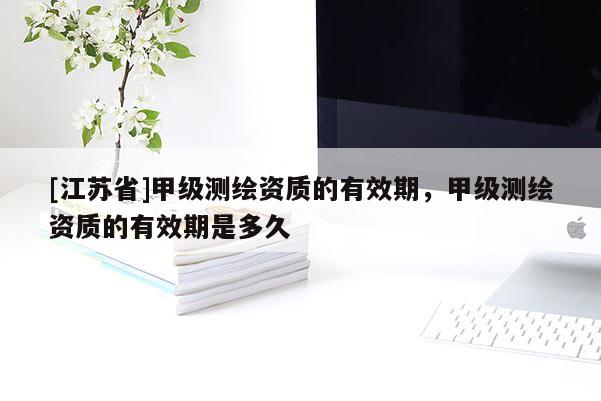[江蘇省]甲級測繪資質的有效期，甲級測繪資質的有效期是多久