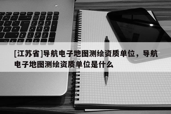 [江蘇省]導航電子地圖測繪資質單位，導航電子地圖測繪資質單位是什么