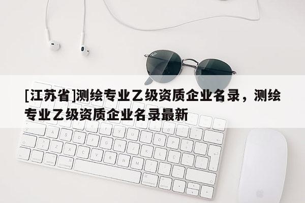 [江蘇省]測繪專業乙級資質企業名錄，測繪專業乙級資質企業名錄最新