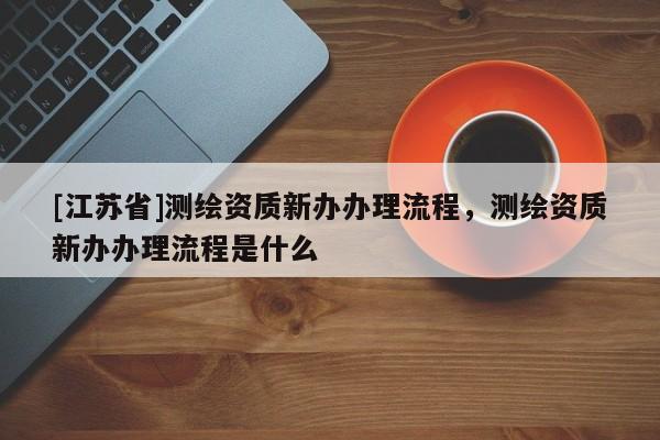 [江蘇省]測繪資質新辦辦理流程，測繪資質新辦辦理流程是什么