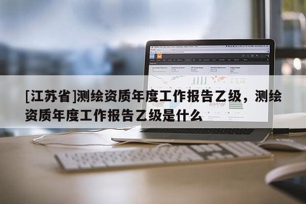 [江蘇省]測繪資質年度工作報告乙級，測繪資質年度工作報告乙級是什么