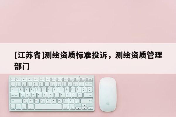 [江蘇省]測繪資質(zhì)標準投訴，測繪資質(zhì)管理部門