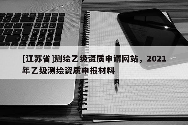 [江蘇省]測繪乙級資質申請網站，2021年乙級測繪資質申報材料